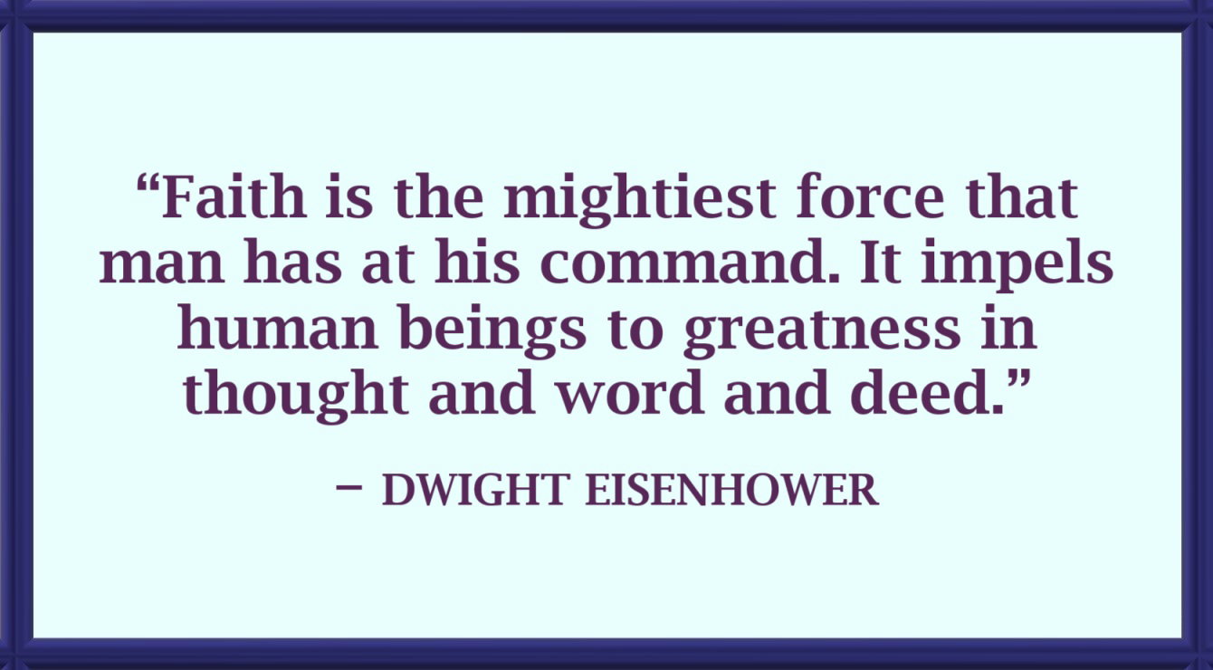 Faith Quote by Dwight Eisenhower: “Faith is the mightiest force that man has at his command. It impels human beings to greatness in thought and word and deed.” – Dwight Eisenhower